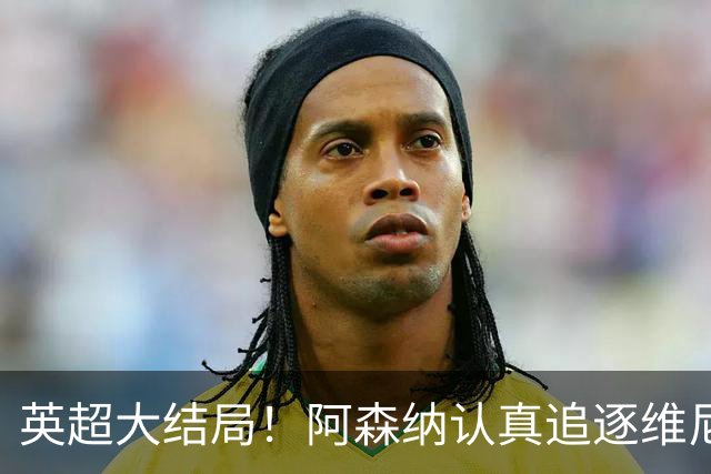 英超大结局！阿森纳认真追逐维尼 英媒粉丝集体高潮